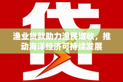 安南渔业贷款助力渔民增收，推动海洋经济可持续发展