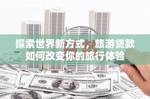 安南探索世界新方式，旅游贷款如何改变你的旅行体验