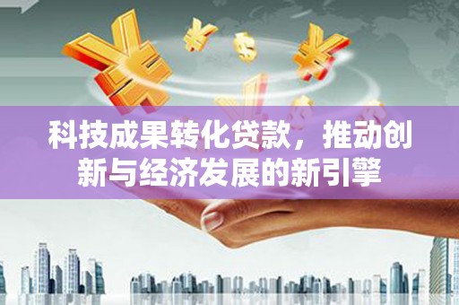安南科技成果转化贷款，推动创新与经济发展的新引擎