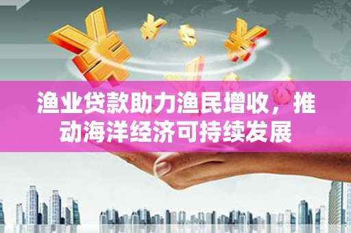 安南渔业贷款助力渔民增收，推动海洋经济可持续发展