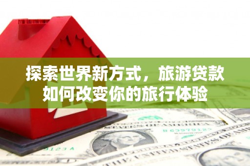安南探索世界新方式，旅游贷款如何改变你的旅行体验